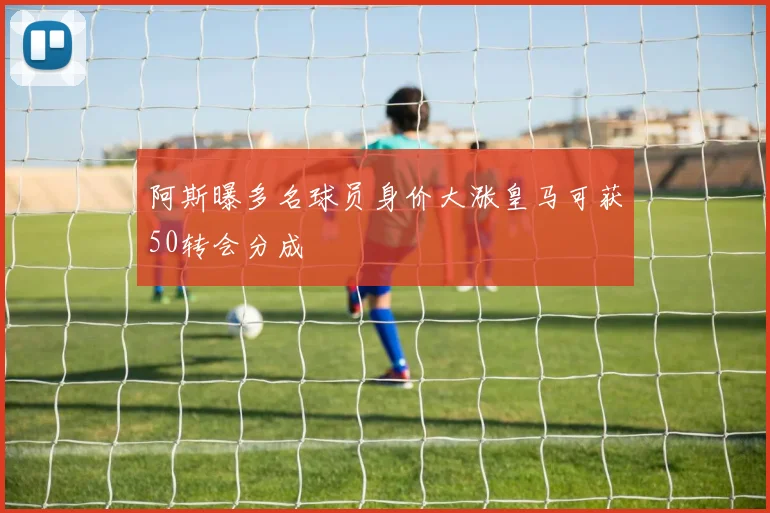 阿斯曝多名球员身价大涨皇马可获50转会分成