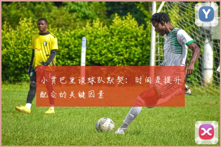 小贾巴里谈球队默契：时间是提升配合的关键因素