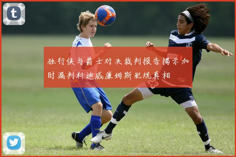 独行侠与爵士对决裁判报告揭示加时漏判科迪威廉姆斯犯规真相