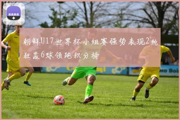 朝鲜U17世界杯小组赛强势表现2轮狂轰6球领跑积分榜
