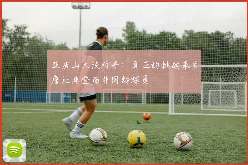 亚历山大谈对手：真正的挑战来自詹杜库登而非同龄球员