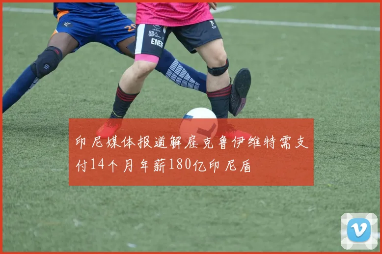 印尼媒体报道解雇克鲁伊维特需支付14个月年薪180亿印尼盾