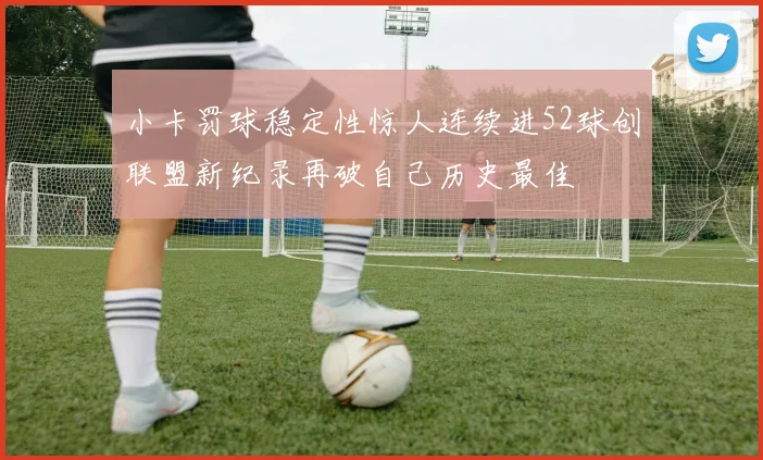小卡罚球稳定性惊人连续进52球创联盟新纪录再破自己历史最佳