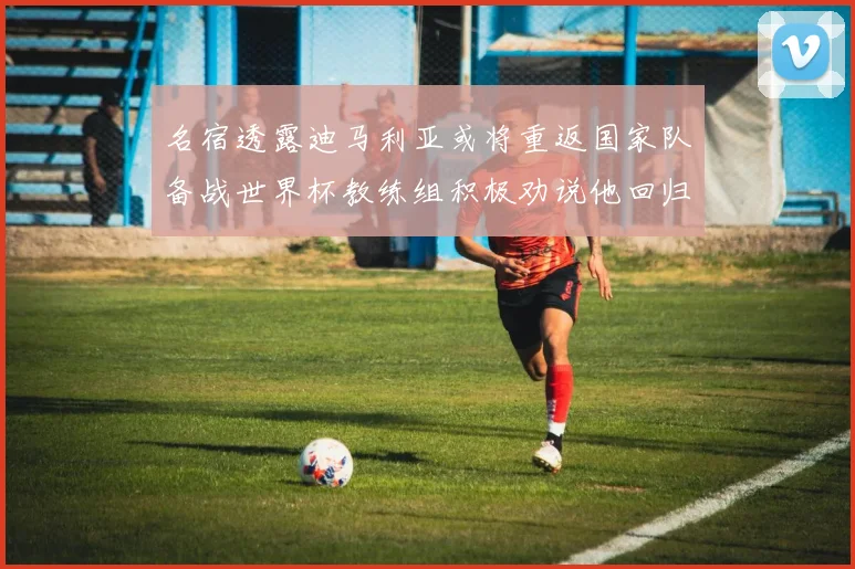 名宿透露迪马利亚或将重返国家队备战世界杯教练组积极劝说他回归