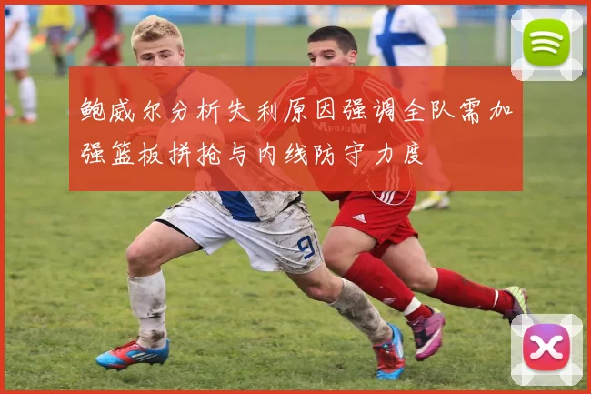 鲍威尔分析失利原因强调全队需加强篮板拼抢与内线防守力度