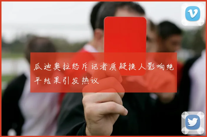 瓜迪奥拉怒斥记者质疑换人影响绝平结果引发热议