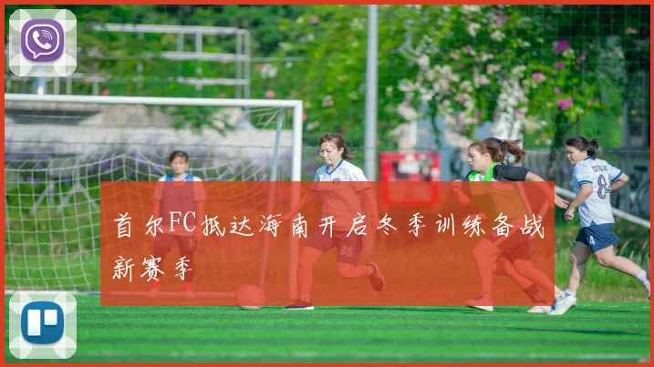 首尔FC抵达海南开启冬季训练备战新赛季