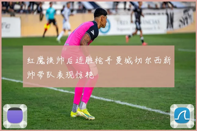 红魔换帅后连胜枪手曼城切尔西新帅带队表现惊艳