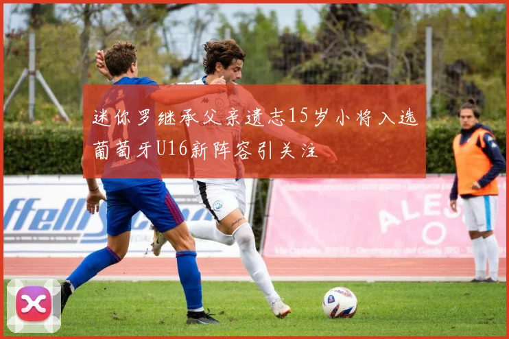 迷你罗继承父亲遗志15岁小将入选葡萄牙U16新阵容引关注