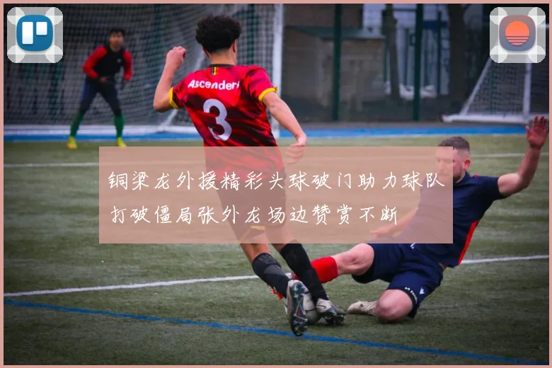铜梁龙外援精彩头球破门助力球队打破僵局张外龙场边赞赏不断