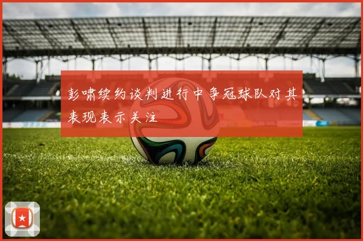 彭啸续约谈判进行中争冠球队对其表现表示关注