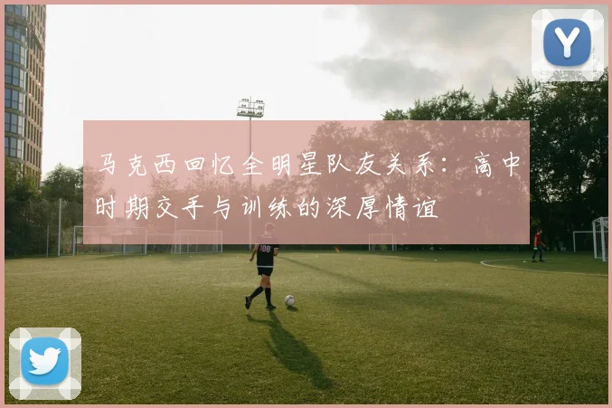 马克西回忆全明星队友关系：高中时期交手与训练的深厚情谊