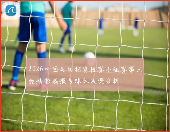 2026中国足协杯资格赛小组赛第三轮精彩战报与球队表现分析