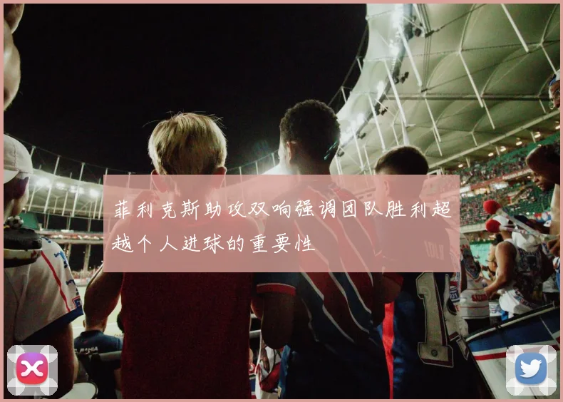 菲利克斯助攻双响强调团队胜利超越个人进球的重要性