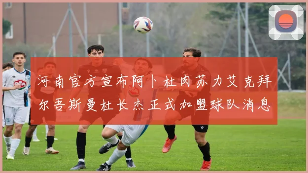 河南官方宣布阿卜杜肉苏力艾克拜尔吾斯曼杜长杰正式加盟球队消息
