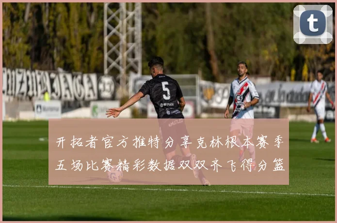 开拓者官方推特分享克林根本赛季五场比赛精彩数据双双齐飞得分篮板全能表现